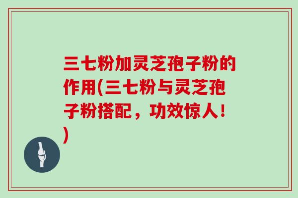 三七粉加灵芝孢子粉的作用(三七粉与灵芝孢子粉搭配，功效惊人！)