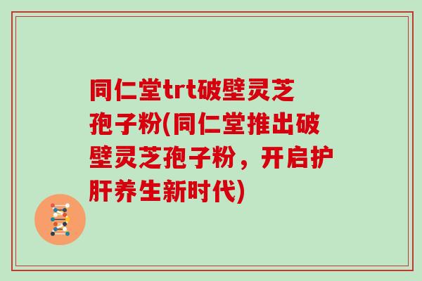 同仁堂trt破壁灵芝孢子粉(同仁堂推出破壁灵芝孢子粉，开启养生新时代)