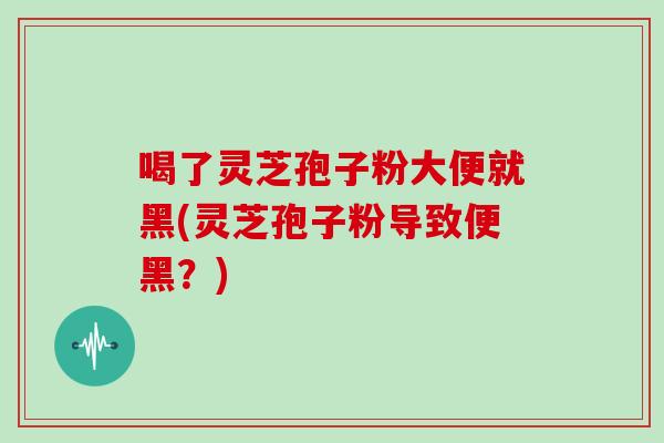 喝了灵芝孢子粉大便就黑(灵芝孢子粉导致便黑？)