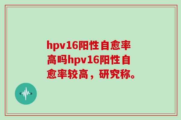 hpv16阳性自愈率高吗hpv16阳性自愈率较高，研究称。