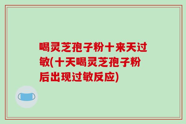 喝灵芝孢子粉十来天(十天喝灵芝孢子粉后出现反应)