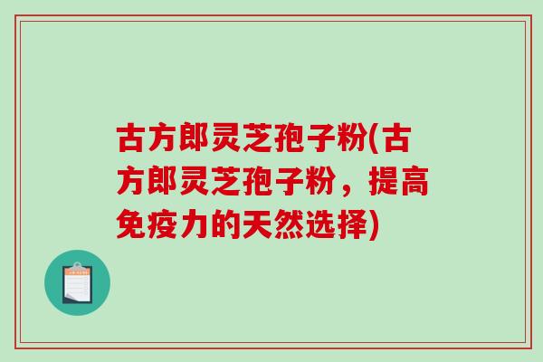 古方郎灵芝孢子粉(古方郎灵芝孢子粉,提高免疫力的天然选择) 古方郎灵芝孢子粉(古方郎灵芝孢子粉,提高免疫力的天然选择)