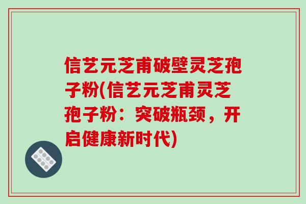 信艺元芝甫破壁灵芝孢子粉(信艺元芝甫灵芝孢子粉:突破瓶颈,开启健康新时代) 信艺元芝甫破壁灵芝孢子粉(信艺元芝甫灵芝孢子粉:突破瓶颈,开启健康新时代)
