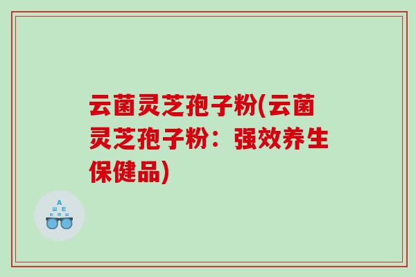 云菌灵芝孢子粉(云菌灵芝孢子粉:强效养生保健品) 云菌灵芝孢子粉(云菌灵芝孢子粉:强效养生保健品)