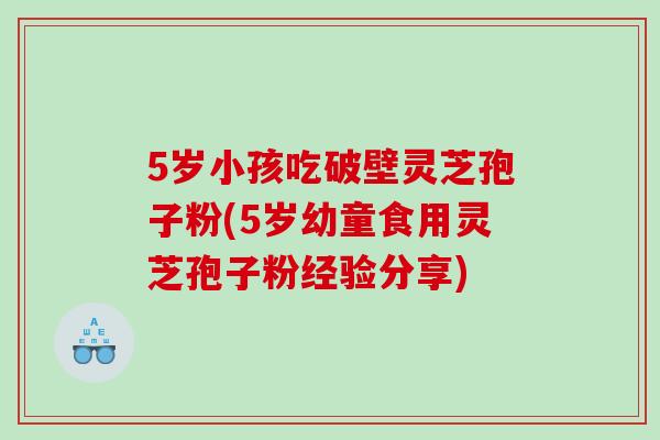 5岁小孩吃破壁灵芝孢子粉(5岁幼童食用灵芝孢子粉经验分享)