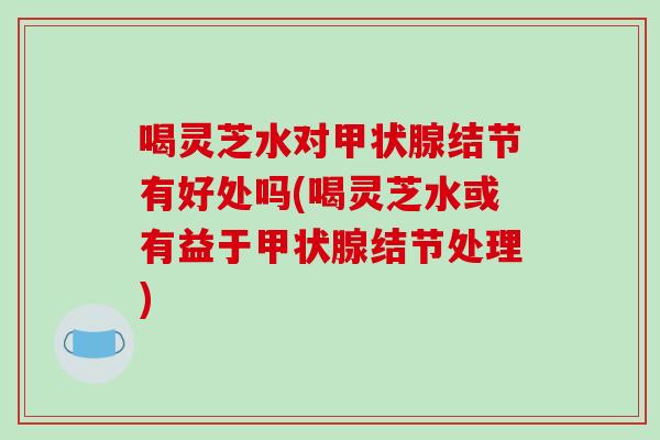 喝灵芝水对结节有好处吗(喝灵芝水或有益于结节处理)