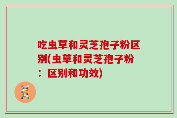 吃虫草和灵芝孢子粉区别(虫草和灵芝孢子粉:区别和功效) 吃虫草和灵芝孢子粉区别(虫草和灵芝孢子粉:区别和功效)