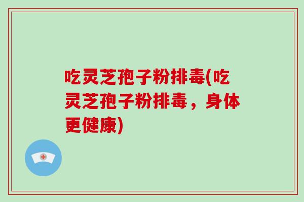 吃灵芝孢子粉(吃灵芝孢子粉,身体更健康) 吃灵芝孢子粉(吃灵芝孢子粉,身体更健康)