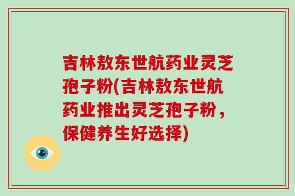 吉林敖东世航药业灵芝孢子粉(吉林敖东世航药业推出灵芝孢子粉,保健养生好选择) 吉林敖东世航药业灵芝孢子粉(吉林敖东世航药业推出灵芝孢子粉,保健养生好选择)