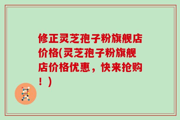 修正灵芝孢子粉旗舰店价格(灵芝孢子粉旗舰店价格优惠，快来抢购！)
