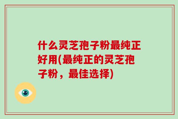 什么灵芝孢子粉纯正好用(纯正的灵芝孢子粉,佳选择) 什么灵芝孢子粉纯正好用(纯正的灵芝孢子粉,佳选择)
