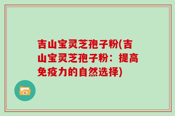 吉山宝灵芝孢子粉(吉山宝灵芝孢子粉:提高免疫力的自然选择) 吉山宝灵芝孢子粉(吉山宝灵芝孢子粉:提高免疫力的自然选择)