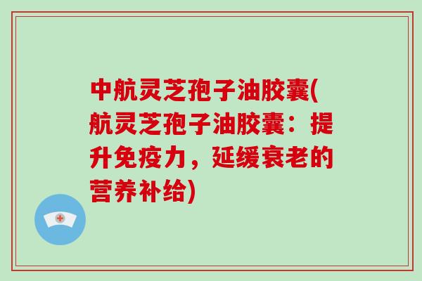 中航灵芝孢子油胶囊(航灵芝孢子油胶囊：提升免疫力，延缓的营养补给)