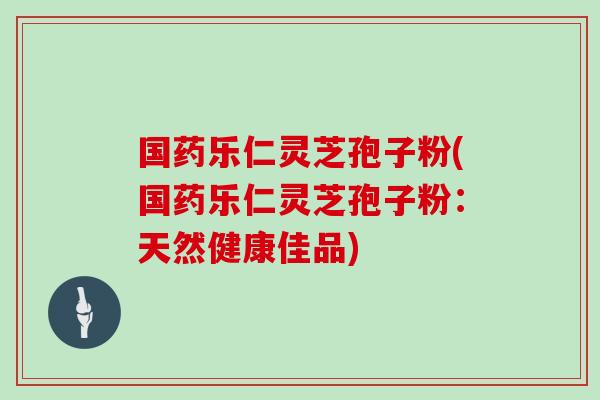 国药乐仁灵芝孢子粉(国药乐仁灵芝孢子粉:天然健康佳品) 国药乐仁灵芝孢子粉(国药乐仁灵芝孢子粉:天然健康佳品)