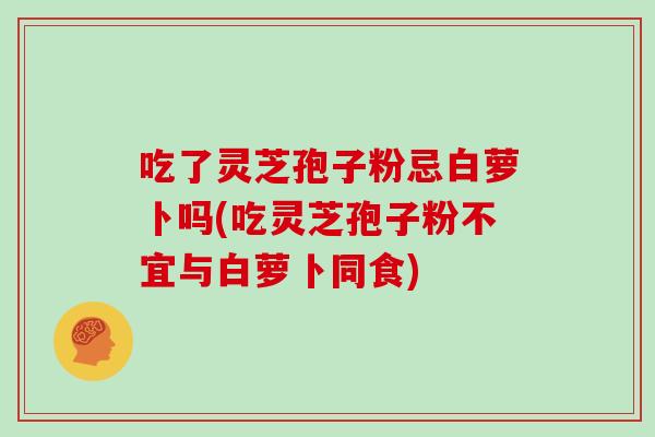 吃了灵芝孢子粉忌白萝卜吗(吃灵芝孢子粉不宜与白萝卜同食)