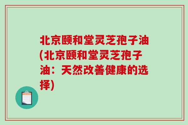 北京颐和堂灵芝孢子油(北京颐和堂灵芝孢子油：天然改善健康的选择)