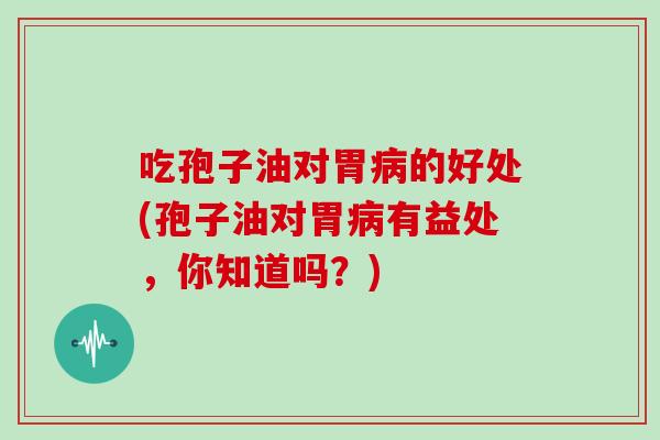 吃孢子油对胃的好处(孢子油对胃有益处，你知道吗？)