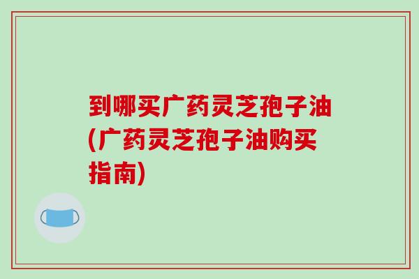 到哪买广药灵芝孢子油(广药灵芝孢子油购买指南) 到哪买广药灵芝孢子油(广药灵芝孢子油购买指南)