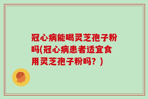 能喝灵芝孢子粉吗(患者适宜食用灵芝孢子粉吗？)
