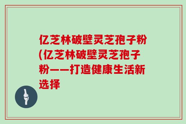 亿芝林破壁灵芝孢子粉(亿芝林破壁灵芝孢子粉——打造健康生活新选择 亿芝林破壁灵芝孢子粉(亿芝林破壁灵芝孢子粉——打造健康生活新选择