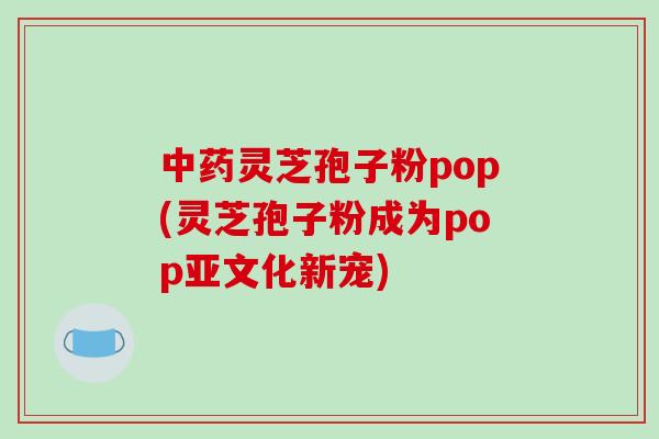 灵芝孢子粉pop(灵芝孢子粉成为pop亚文化新宠) 灵芝孢子粉pop(灵芝孢子粉成为pop亚文化新宠)