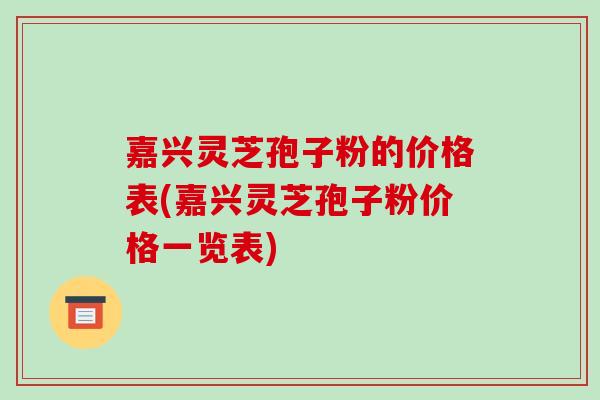 嘉兴灵芝孢子粉的价格表(嘉兴灵芝孢子粉价格一览表)
