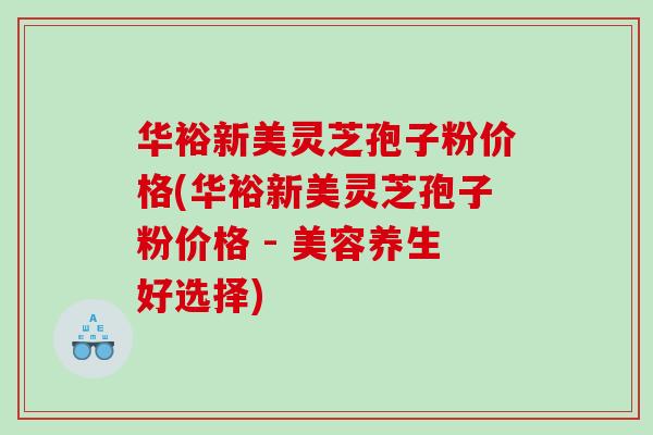 华裕新美灵芝孢子粉价格(华裕新美灵芝孢子粉价格 - 美容养生好选择)