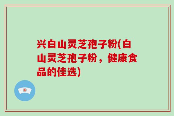 兴白山灵芝孢子粉(白山灵芝孢子粉,健康食品的佳选) 兴白山灵芝孢子粉(白山灵芝孢子粉,健康食品的佳选)