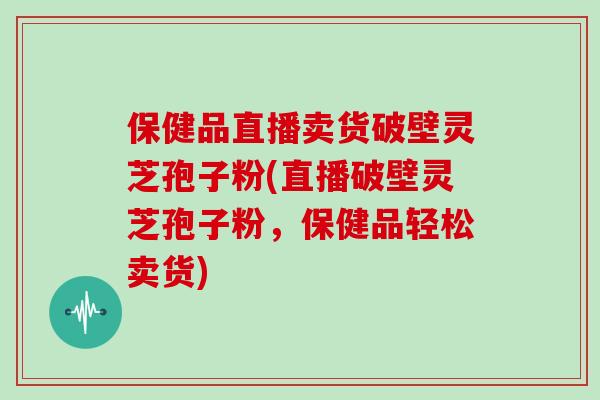 保健品直播卖货破壁灵芝孢子粉(直播破壁灵芝孢子粉,保健品轻松卖货) 保健品直播卖货破壁灵芝孢子粉(直播破壁灵芝孢子粉,保健品轻松卖货)