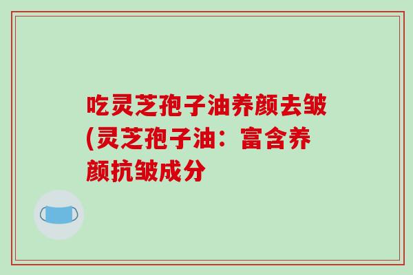 吃灵芝孢子油养颜去皱(灵芝孢子油:富含养颜抗皱成分 吃灵芝孢子油养颜去皱(灵芝孢子油:富含养颜抗皱成分