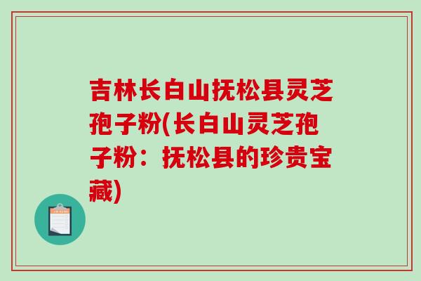 吉林长白山抚松县灵芝孢子粉(长白山灵芝孢子粉:抚松县的珍贵宝藏) 吉林长白山抚松县灵芝孢子粉(长白山灵芝孢子粉:抚松县的珍贵宝藏)