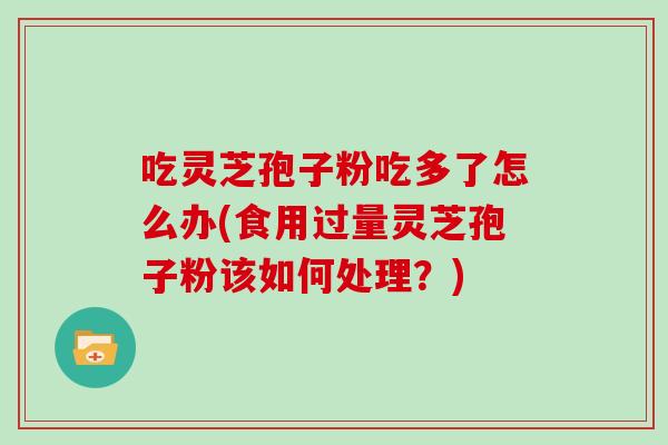 吃灵芝孢子粉吃多了怎么办(食用过量灵芝孢子粉该如何处理?) 吃灵芝孢子粉吃多了怎么办(食用过量灵芝孢子粉该如何处理?)