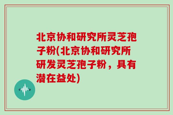 北京协和研究所灵芝孢子粉(北京协和研究所研发灵芝孢子粉，具有潜在益处)