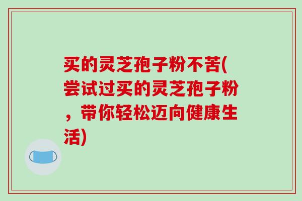 买的灵芝孢子粉不苦(尝试过买的灵芝孢子粉,带你轻松迈向健康生活) 买的灵芝孢子粉不苦(尝试过买的灵芝孢子粉,带你轻松迈向健康生活)