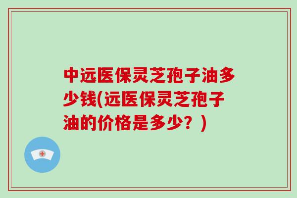中远医保灵芝孢子油多少钱(远医保灵芝孢子油的价格是多少？)