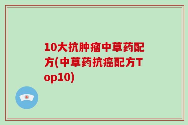 10大抗中草药配方(中草药抗配方Top10) 10大抗中草药配方(中草药抗配方Top10)