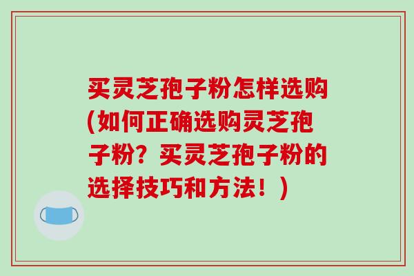 买灵芝孢子粉怎样选购(如何正确选购灵芝孢子粉?买灵芝孢子粉的选择技巧和方法!) 买灵芝孢子粉怎样选购(如何正确选购灵芝孢子粉?买灵芝孢子粉的选择技巧和方法!)