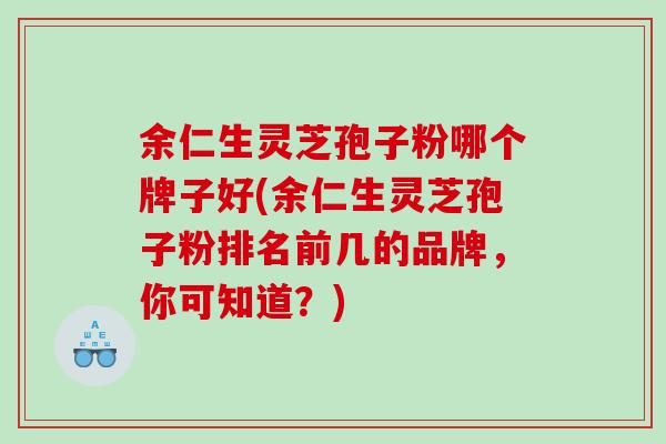 余仁生灵芝孢子粉哪个牌子好(余仁生灵芝孢子粉排名前几的品牌，你可知道？)