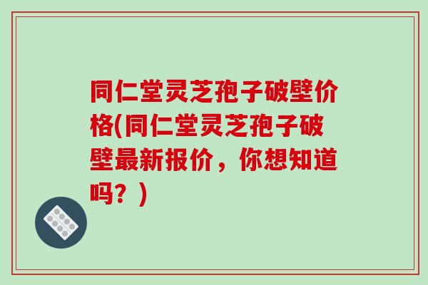 同仁堂灵芝孢子破壁价格(同仁堂灵芝孢子破壁新报价,你想知道吗?) 同仁堂灵芝孢子破壁价格(同仁堂灵芝孢子破壁新报价,你想知道吗?)