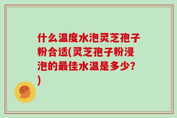 什么温度水泡灵芝孢子粉合适(灵芝孢子粉浸泡的佳水温是多少？)