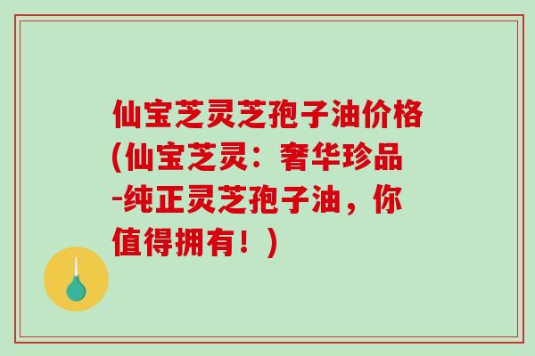仙宝芝灵芝孢子油价格(仙宝芝灵：奢华珍品-纯正灵芝孢子油，你值得拥有！)