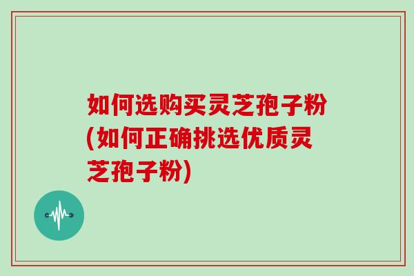 如何选购买灵芝孢子粉(如何正确挑选优质灵芝孢子粉) 如何选购买灵芝孢子粉(如何正确挑选优质灵芝孢子粉)