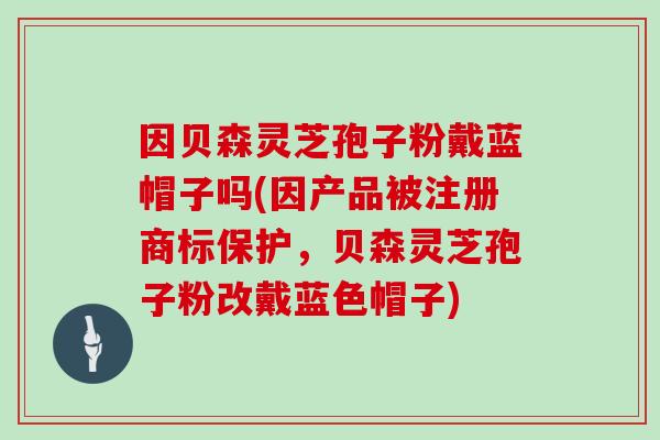因贝森灵芝孢子粉戴蓝帽子吗(因产品被注册商标保护,贝森灵芝孢子粉改戴蓝色帽子) 因贝森灵芝孢子粉戴蓝帽子吗(因产品被注册商标保护,贝森灵芝孢子粉改戴蓝色帽子)