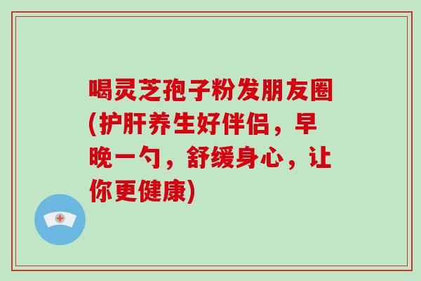 喝灵芝孢子粉发朋友圈(养生好伴侣，早晚一勺，舒缓身心，让你更健康)