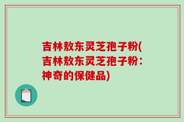 吉林敖东灵芝孢子粉(吉林敖东灵芝孢子粉:神奇的保健品) 吉林敖东灵芝孢子粉(吉林敖东灵芝孢子粉:神奇的保健品)