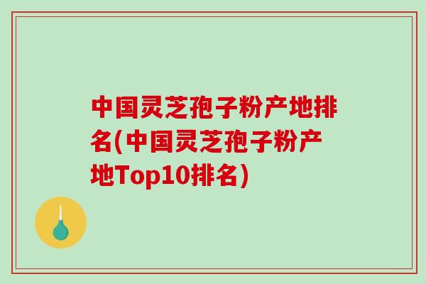 中国灵芝孢子粉产地排名(中国灵芝孢子粉产地Top10排名)