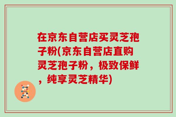 在京东自营店买灵芝孢子粉(京东自营店直购灵芝孢子粉，极致保鲜，纯享灵芝精华)