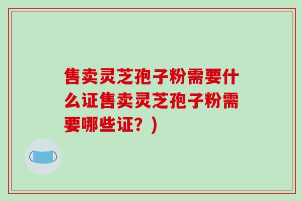 售卖灵芝孢子粉需要什么证售卖灵芝孢子粉需要哪些证？)