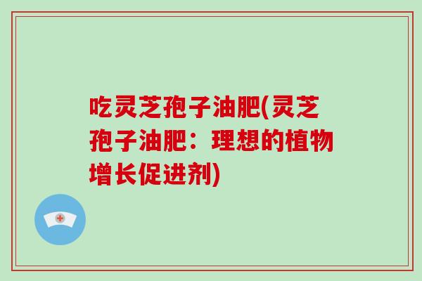 吃灵芝孢子油肥(灵芝孢子油肥：理想的植物增长促进剂)