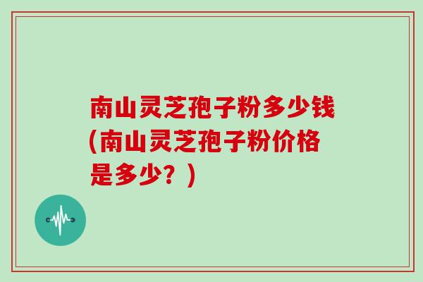 南山灵芝孢子粉多少钱(南山灵芝孢子粉价格是多少？)